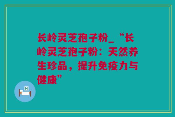 长岭灵芝孢子粉_“长岭灵芝孢子粉：天然养生珍品，提升免疫力与健康”