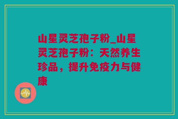山星灵芝孢子粉_山星灵芝孢子粉：天然养生珍品，提升免疫力与健康