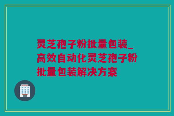 灵芝孢子粉批量包装_高效自动化灵芝孢子粉批量包装解决方案