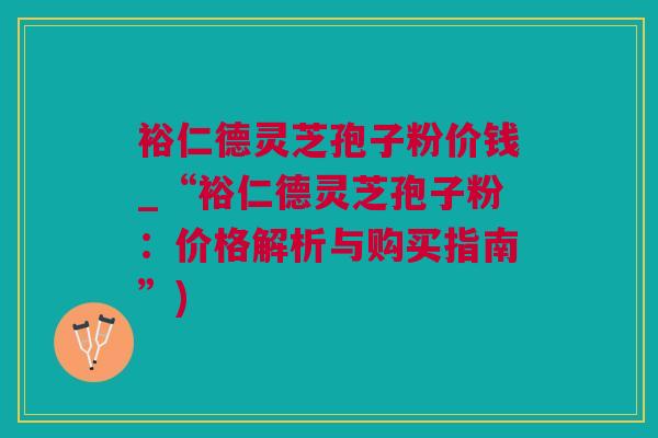 裕仁德灵芝孢子粉价钱_“裕仁德灵芝孢子粉：价格解析与购买指南”)