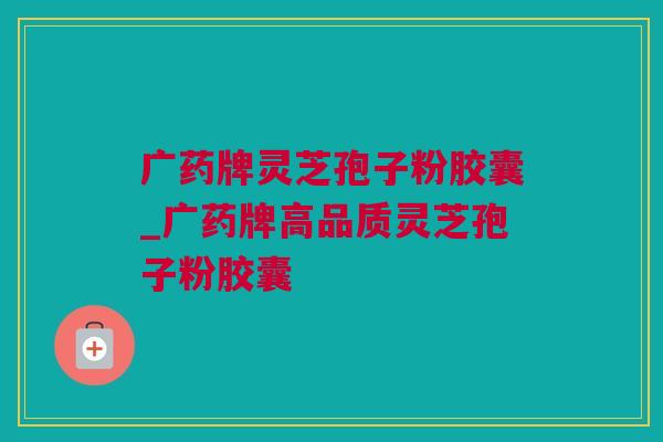 广药牌灵芝孢子粉胶囊_广药牌高品质灵芝孢子粉胶囊