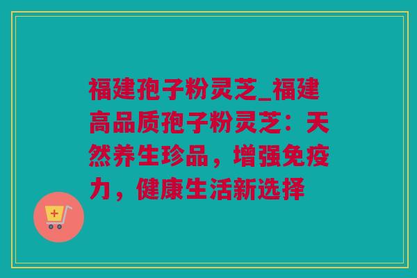 福建孢子粉灵芝_福建高品质孢子粉灵芝：天然养生珍品，增强免疫力，健康生活新选择