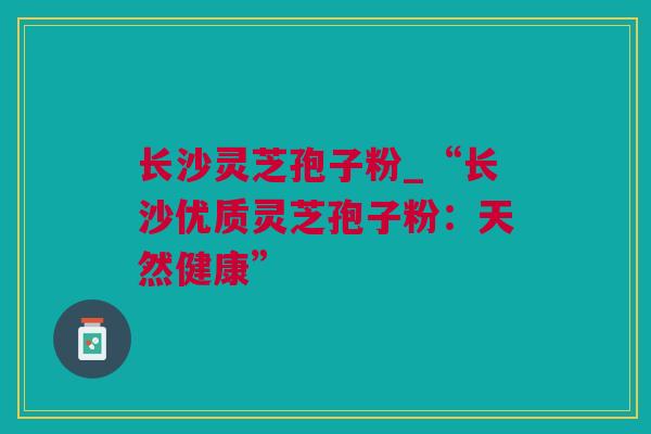 长沙灵芝孢子粉_“长沙优质灵芝孢子粉：天然健康”