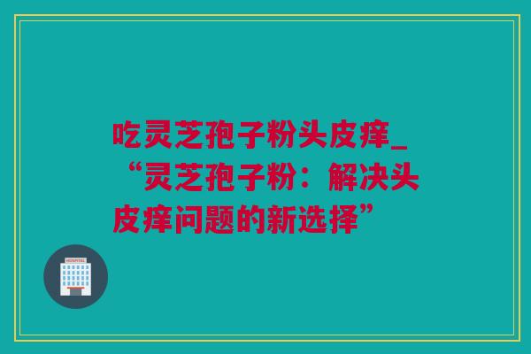 吃灵芝孢子粉头皮痒_“灵芝孢子粉：解决头皮痒问题的新选择”