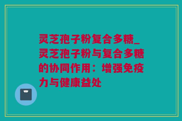 灵芝孢子粉复合多糖_灵芝孢子粉与复合多糖的协同作用：增强免疫力与健康益处