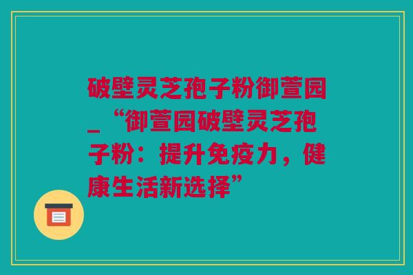 破壁灵芝孢子粉御萱园_“御萱园破壁灵芝孢子粉：提升免疫力，健康生活新选择”