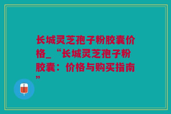 长城灵芝孢子粉胶囊价格_“长城灵芝孢子粉胶囊：价格与购买指南”