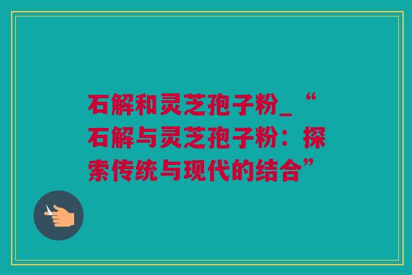 石解和灵芝孢子粉_“石解与灵芝孢子粉：探索传统与现代的结合”
