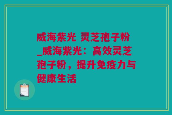 威海紫光 灵芝孢子粉_威海紫光：高效灵芝孢子粉，提升免疫力与健康生活