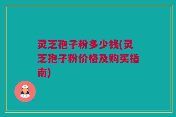 灵芝孢子粉多少钱(灵芝孢子粉价格及购买指南)