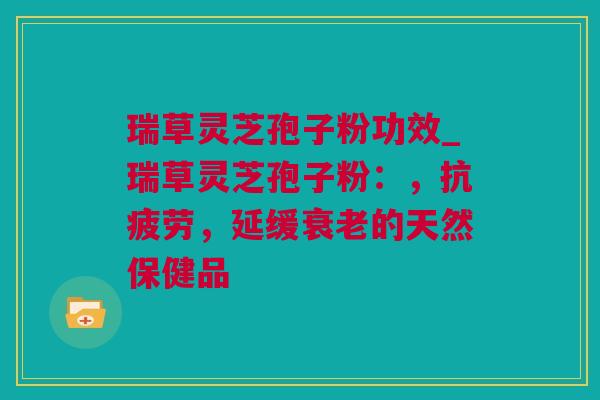 瑞草灵芝孢子粉功效_瑞草灵芝孢子粉：，抗疲劳，延缓衰老的天然保健品
