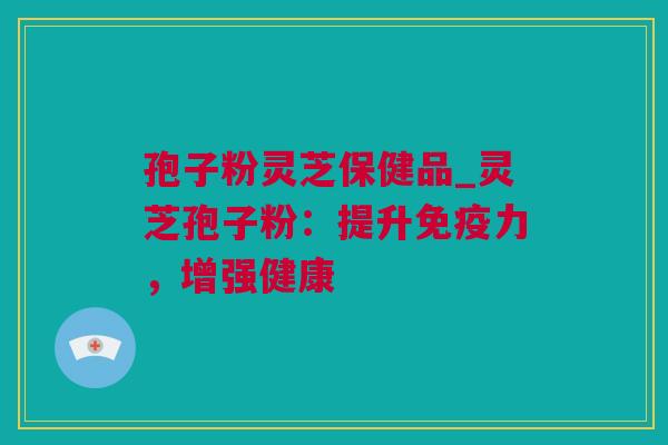 孢子粉灵芝保健品_灵芝孢子粉：提升免疫力，增强健康