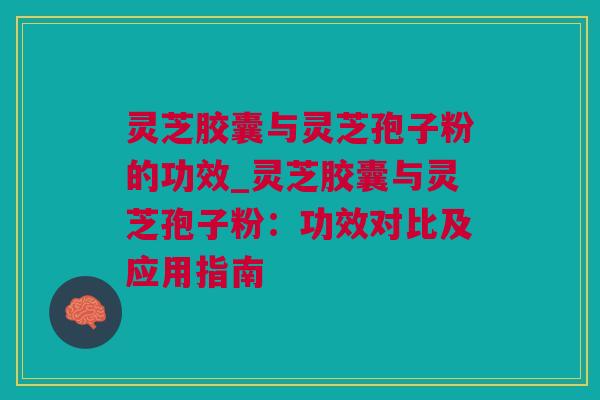 灵芝胶囊与灵芝孢子粉的功效_灵芝胶囊与灵芝孢子粉：功效对比及应用指南