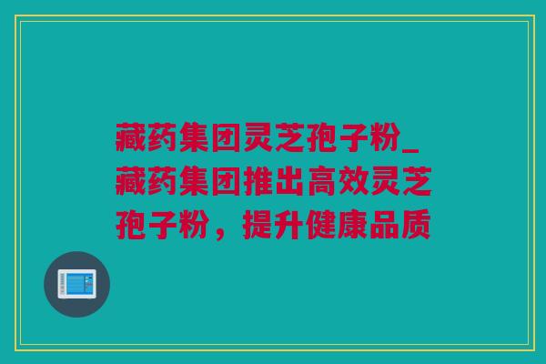 藏药集团灵芝孢子粉_藏药集团推出高效灵芝孢子粉，提升健康品质
