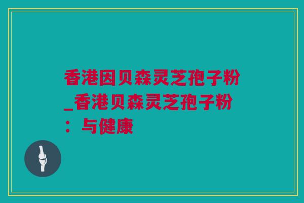 香港因贝森灵芝孢子粉_香港贝森灵芝孢子粉：与健康