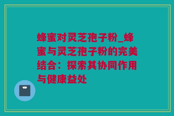 蜂蜜对灵芝孢子粉_蜂蜜与灵芝孢子粉的完美结合：探索其协同作用与健康益处
