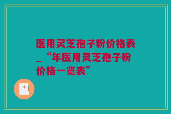 医用灵芝孢子粉价格表_“年医用灵芝孢子粉价格一览表” 医用灵芝孢子粉价格表_“年医用灵芝孢子粉价格一览表”