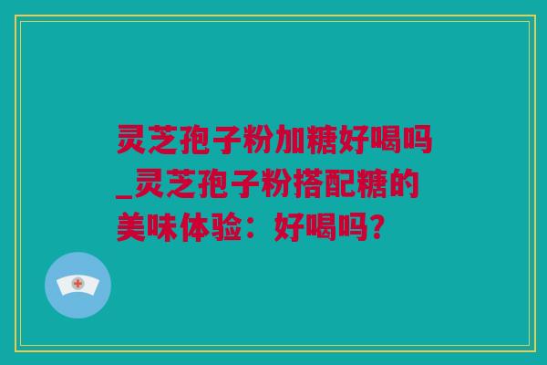 灵芝孢子粉加糖好喝吗_灵芝孢子粉搭配糖的美味体验：好喝吗？
