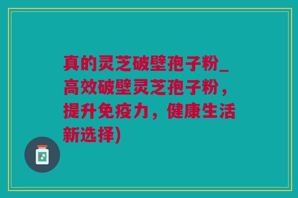 真的灵芝破壁孢子粉_高效破壁灵芝孢子粉，提升免疫力，健康生活新选择)