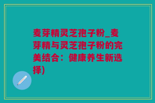 麦芽精灵芝孢子粉_麦芽精与灵芝孢子粉的完美结合：健康养生新选择)