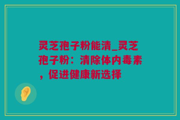 灵芝孢子粉能清_灵芝孢子粉：清除体内毒素，促进健康新选择