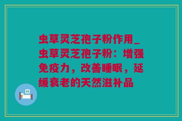 虫草灵芝孢子粉作用_虫草灵芝孢子粉：增强免疫力，改善睡眠，延缓衰老的天然滋补品