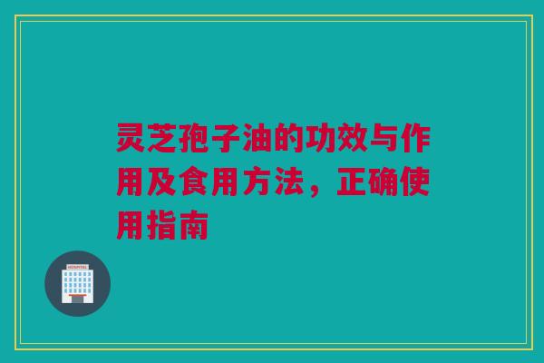 灵芝孢子油的功效与作用及食用方法,正确使用指南 灵芝孢子油的功效与作用及食用方法,正确使用指南