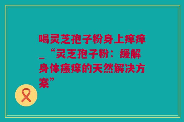 喝灵芝孢子粉身上痒痒_“灵芝孢子粉：缓解身体瘙痒的天然解决方案”