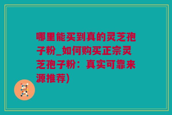 哪里能买到真的灵芝孢子粉_如何购买正宗灵芝孢子粉：真实可靠来源推荐)