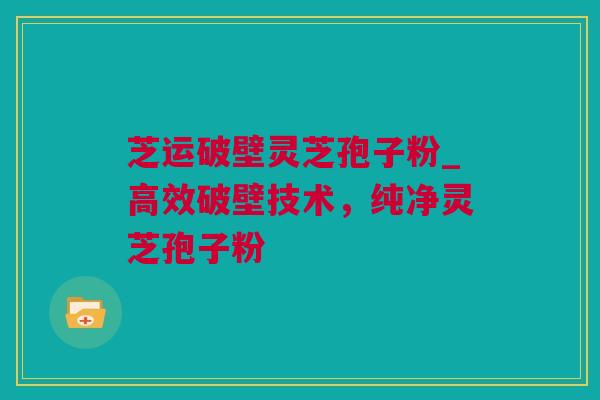 芝运破壁灵芝孢子粉_高效破壁技术，纯净灵芝孢子粉