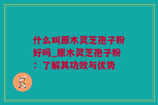 什么叫原木灵芝孢子粉好吗_原木灵芝孢子粉:了解其功效与优势 什么叫原木灵芝孢子粉好吗_原木灵芝孢子粉:了解其功效与优势