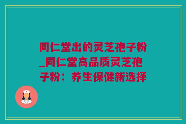 同仁堂出的灵芝孢子粉_同仁堂高品质灵芝孢子粉：养生保健新选择
