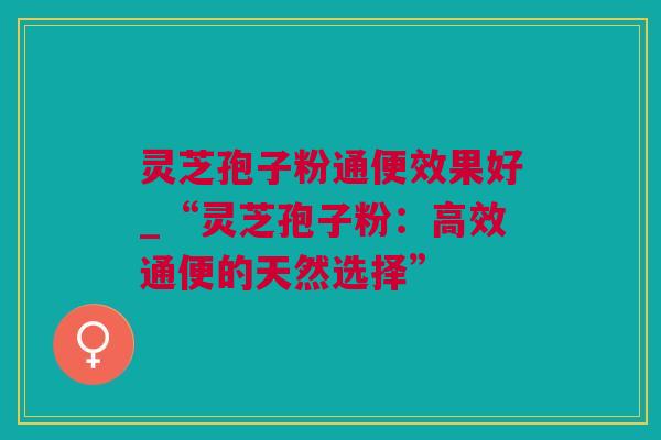灵芝孢子粉通便效果好_“灵芝孢子粉：高效通便的天然选择”