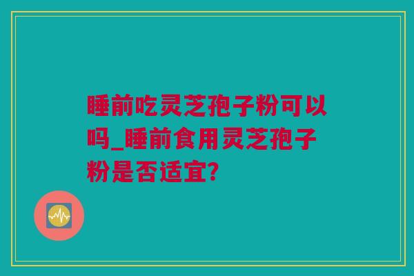睡前吃灵芝孢子粉可以吗_睡前食用灵芝孢子粉是否适宜？