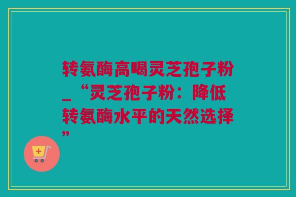 转氨酶高喝灵芝孢子粉_“灵芝孢子粉：降低转氨酶水平的天然选择”