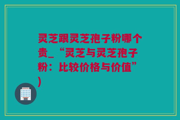 灵芝跟灵芝孢子粉哪个贵_“灵芝与灵芝孢子粉：比较价格与价值”)