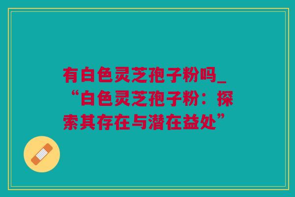 有白色灵芝孢子粉吗_“白色灵芝孢子粉：探索其存在与潜在益处”