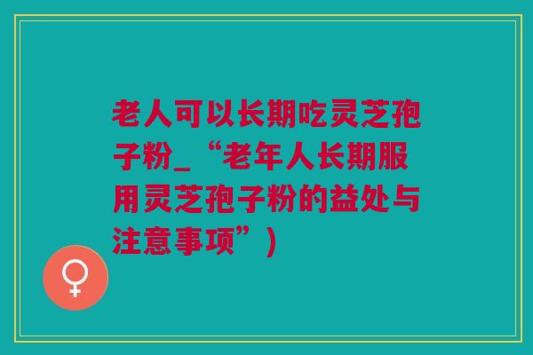 老人可以长期吃灵芝孢子粉_“老年人长期服用灵芝孢子粉的益处与注意事项”)