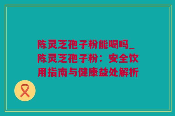 陈灵芝孢子粉能喝吗_陈灵芝孢子粉：安全饮用指南与健康益处解析