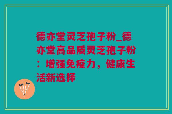 德亦堂灵芝孢子粉_德亦堂高品质灵芝孢子粉：增强免疫力，健康生活新选择