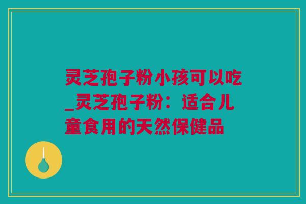 灵芝孢子粉小孩可以吃_灵芝孢子粉：适合儿童食用的天然保健品