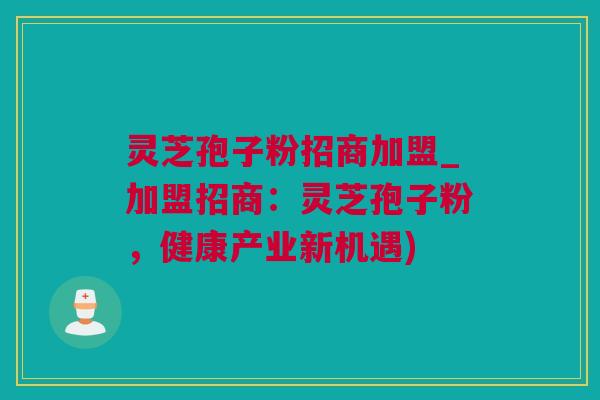 灵芝孢子粉招商加盟_加盟招商：灵芝孢子粉，健康产业新机遇)