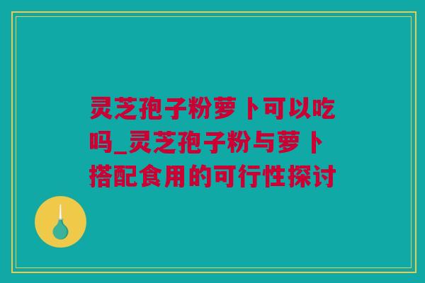 灵芝孢子粉萝卜可以吃吗_灵芝孢子粉与萝卜搭配食用的可行性探讨