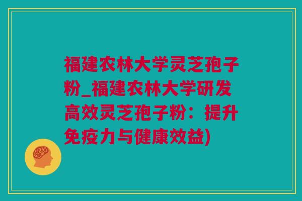 福建农林大学灵芝孢子粉_福建农林大学研发高效灵芝孢子粉：提升免疫力与健康效益)