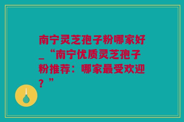 南宁灵芝孢子粉哪家好_“南宁优质灵芝孢子粉推荐：哪家最受欢迎？”