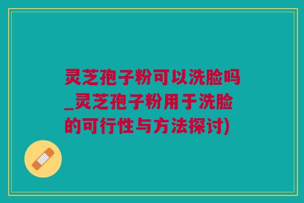 灵芝孢子粉可以洗脸吗_灵芝孢子粉用于洗脸的可行性与方法探讨)