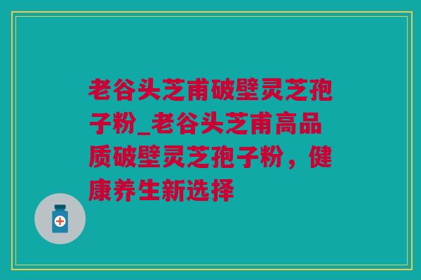 老谷头芝甫破壁灵芝孢子粉_老谷头芝甫高品质破壁灵芝孢子粉，健康养生新选择