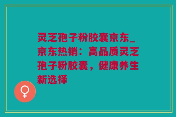 灵芝孢子粉胶囊京东_京东热销：高品质灵芝孢子粉胶囊，健康养生新选择