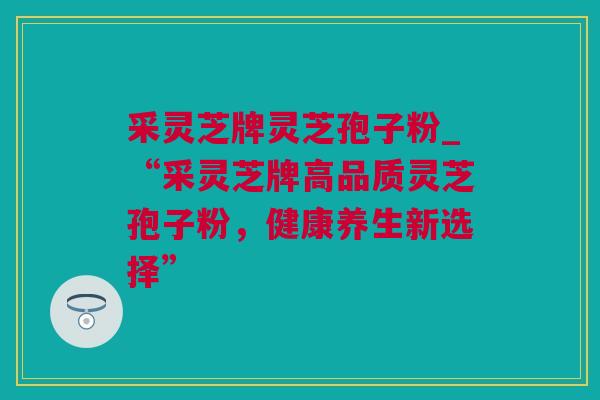 采灵芝牌灵芝孢子粉_“采灵芝牌高品质灵芝孢子粉，健康养生新选择”