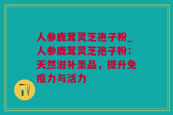 人参鹿茸灵芝孢子粉_人参鹿茸灵芝孢子粉：天然滋补圣品，提升免疫力与活力